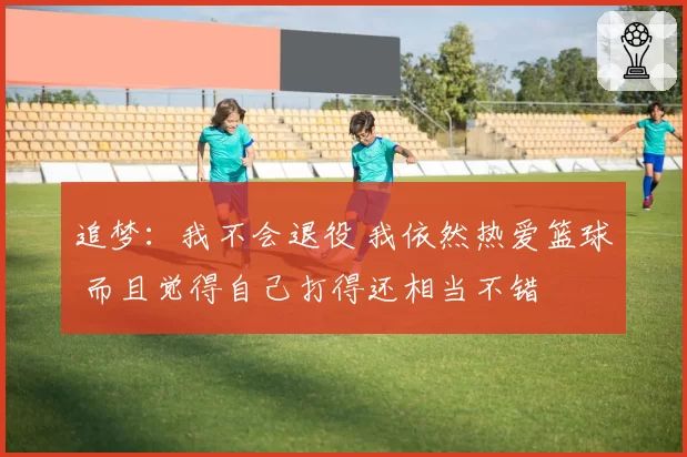 追梦：我不会退役 我依然热爱篮球 而且觉得自己打得还相当不错