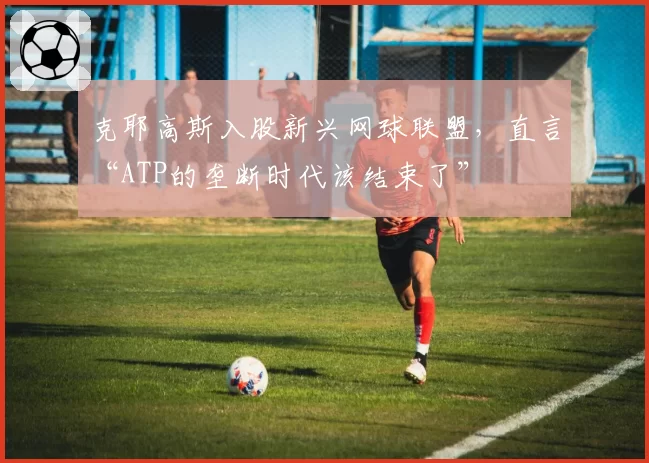 克耶高斯入股新兴网球联盟,直言“ATP的垄断时代该结束了”